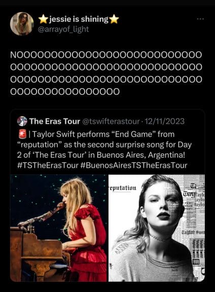A screenshot from Twitter. A tweet reads "Taylor Swift performs 'End Game' from Reputation as the second surprise song for Day 2 of the Eras Tour in Buenos Aires, Argentina!" There is a quote retweet from user @array_oflight saying 'NOOOOOOOOOOOOOOOOOOOOOOOOOOOOOOOOOOOOOOOOOOOOOOOOOOOOOOOOOOOOOOO"