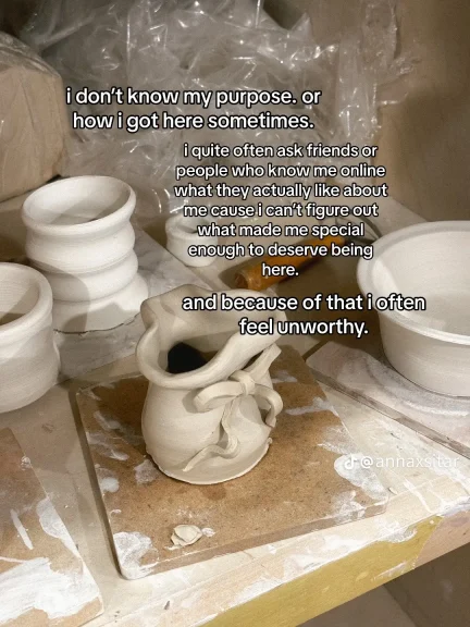 Image of unpainted pottery with the statement, “I don’t know my purpose or how I got here sometimes. I quite often ask my friends or people who know me online what they actually like about me cause I can’t figure out what made me special enough to deserve being here. And because of that, I often feel unworthy.”