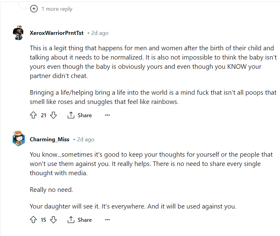 A screenshot from Reddit. It reads 'XeroxWarriorPrntTst • 2d ago This is a legit thing that happens for men and women after the birth of their child and talking about it needs to be normalized. It is also not impossible to think the baby isn’t yours even though the baby is obviously yours and even though you KNOW your partner didn’t cheat. Bringing a life/helping bring a life into the world is a mind fuck that isn’t all poops that smell like roses and snuggles that feel like rainbows. Upvote 21 Downvote Share Share Charming_Miss • 2d ago You know...sometimes it's good to keep your thoughts for yourself or the people that won't use them against you. It really helps. There is no need to share every single thought with media. Really no need. Your daughter will see it. It's everywhere. And it will be used against you.'