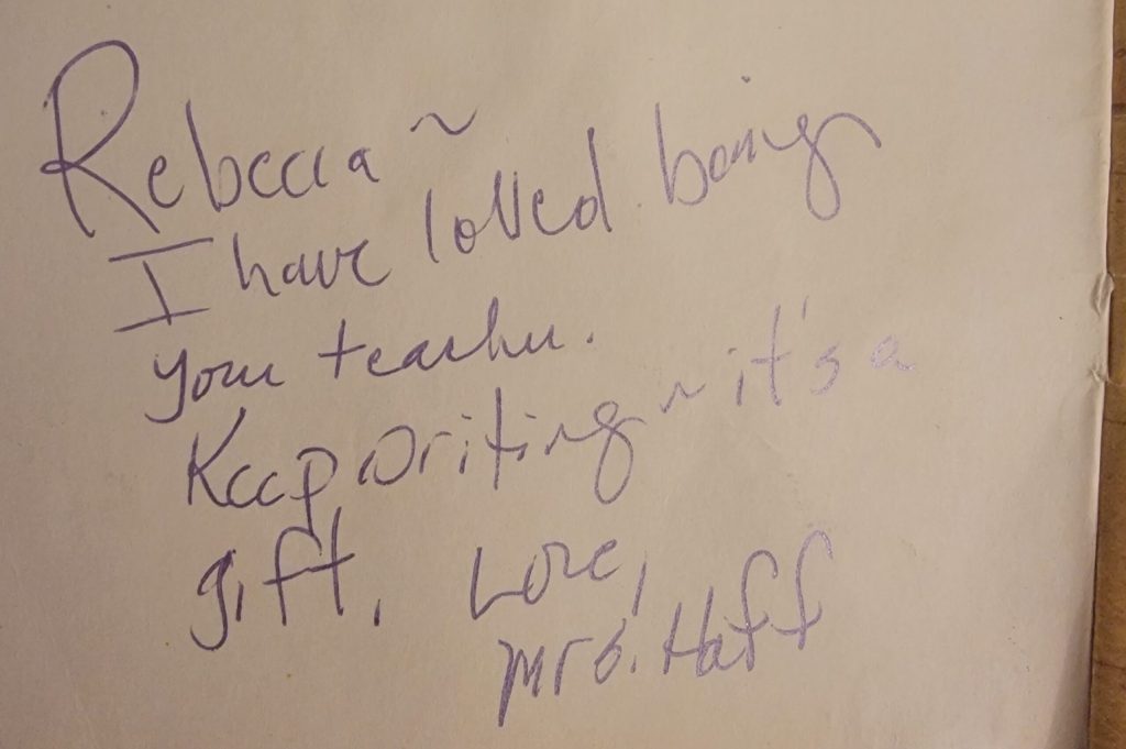 A yearbook signature from my 5th grade teacher that reads: ""Rebecca~ I have loved being your teacher. Keep writing~ it's a gift. Love, Mrs. Haff"