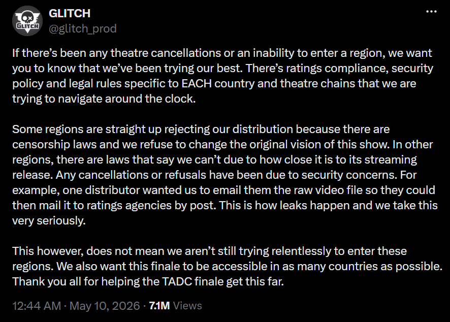 Glitch Productions' statement regarding the cancelled screenings. "If there’s been any theatre cancellations or an inability to enter a region, we want you to know that we’ve been trying our best. There’s ratings compliance, security policy and legal rules specific to EACH country and theatre chains that we are trying to navigate around the clock.
Some regions are straight up rejecting our distribution because there are censorship laws and we refuse to change the original vision of this show. In other regions, there are laws that say we can’t due to how close it is to its streaming release. Any cancellations or refusals have been due to security concerns. For example, one distributor wanted us to email them the raw video file so they could then mail it to ratings agencies by post. This is how leaks happen and we take this very seriously.
This however, does not mean we aren’t still trying relentlessly to enter these regions. We also want this finale to be accessible in as many countries as possible. Thank you all for helping the TADC finale get this far."