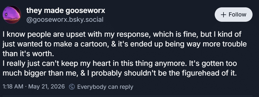 Gooseworx's statement responding to the leaks. "I know people are upset with my response, which is fine, but I kind of just wanted to make a cartoon, & it's ended up being way more trouble than it's worth. I really just can't keep my heart in this thing anymore. It's gotten too much bigger than me, & I probably shouldn't be the figurehead of it."